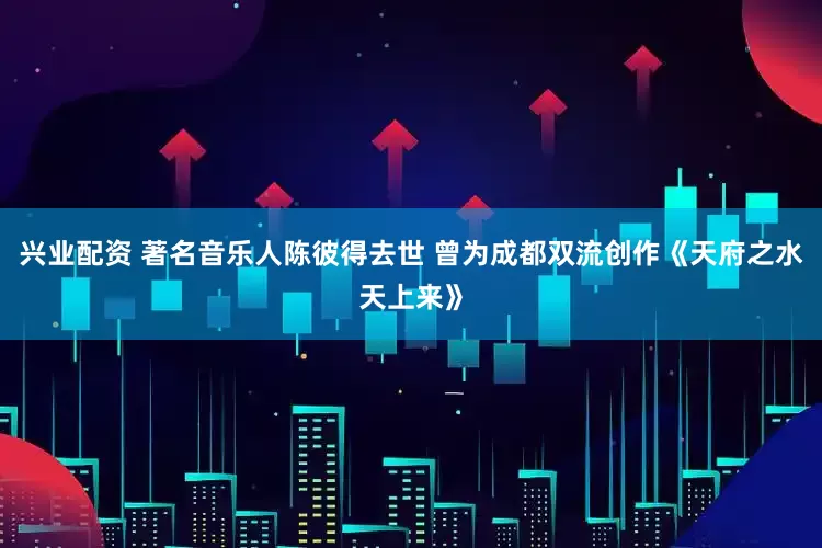 兴业配资 著名音乐人陈彼得去世 曾为成都双流创作《天府之水天上来》