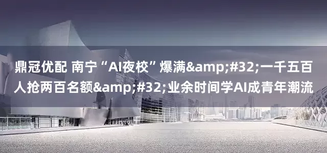 鼎冠优配 南宁“AI夜校”爆满 一千五百人抢两百名额 业余时间学AI成青年潮流