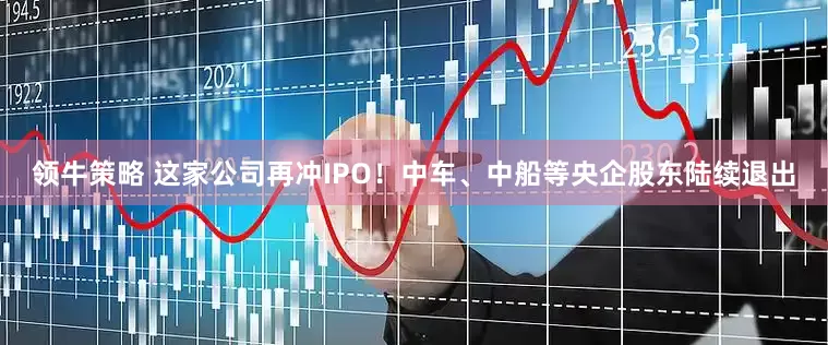 领牛策略 这家公司再冲IPO！中车、中船等央企股东陆续退出