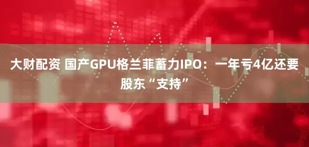 大财配资 国产GPU格兰菲蓄力IPO：一年亏4亿还要股东“支持”