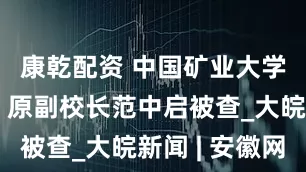 康乾配资 中国矿业大学（北京）原副校长范中启被查_大皖新闻 | 安徽网