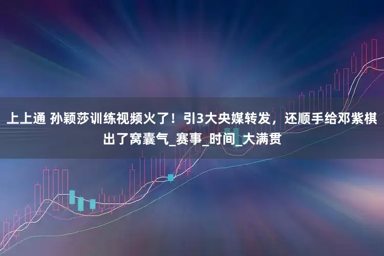 上上通 孙颖莎训练视频火了！引3大央媒转发，还顺手给邓紫棋出了窝囊气_赛事_时间_大满贯