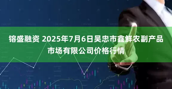 镕盛融资 2025年7月6日吴忠市鑫鲜农副产品市场有限公司价格行情