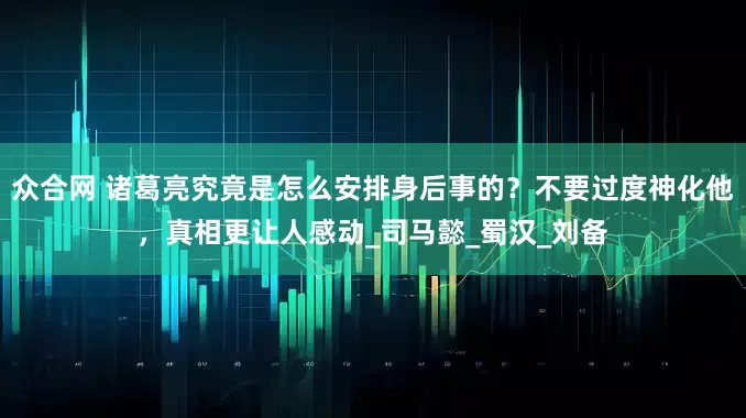 众合网 诸葛亮究竟是怎么安排身后事的？不要过度神化他，真相更让人感动_司马懿_蜀汉_刘备