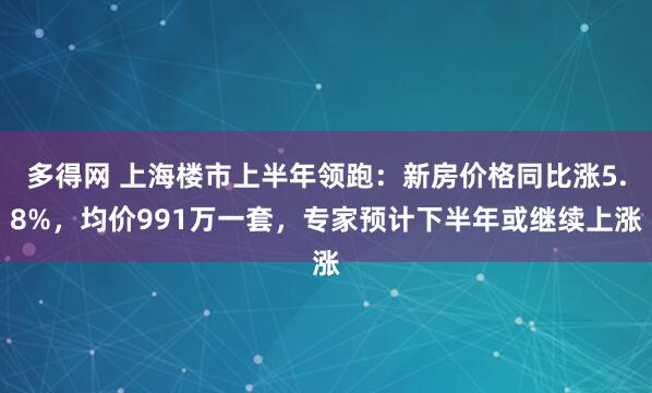 多得网 上海楼市上半年领跑：新房价格同比涨5.8%，均价991万一套，专家预计下半年或继续上涨