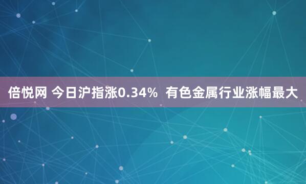 倍悦网 今日沪指涨0.34%  有色金属行业涨幅最大