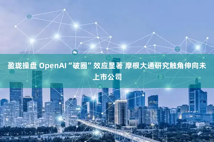 盈珑操盘 OpenAI“破圈”效应显著 摩根大通研究触角伸向未上市公司