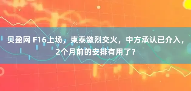 贝盈网 F16上场，柬泰激烈交火，中方承认已介入，2个月前的安排有用了？