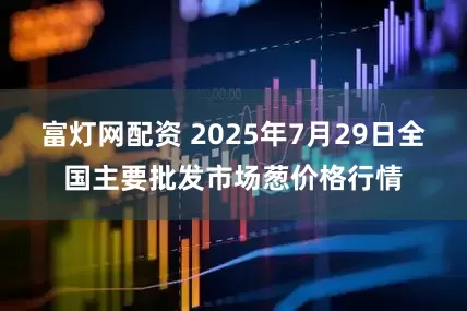 富灯网配资 2025年7月29日全国主要批发市场葱价格行情