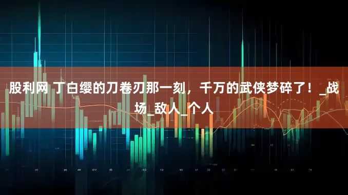 股利网 丁白缨的刀卷刃那一刻，千万的武侠梦碎了！_战场_敌人_个人