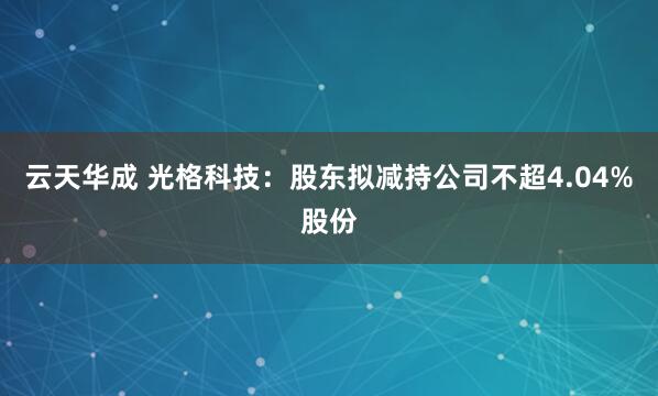 云天华成 光格科技：股东拟减持公司不超4.04%股份