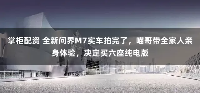 掌柜配资 全新问界M7实车拍完了，喵哥带全家人亲身体验，决定买六座纯电版