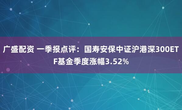 广盛配资 一季报点评：国寿安保中证沪港深300ETF基金季度涨幅3.52%
