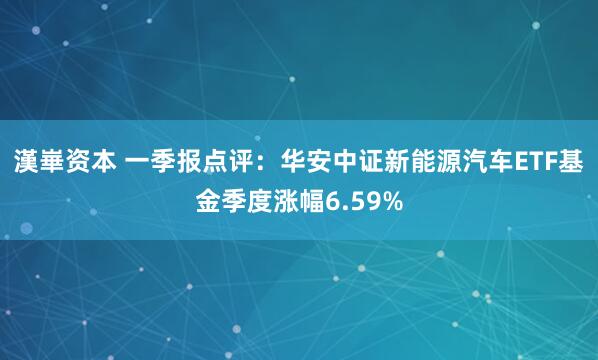 漢崋资本 一季报点评：华安中证新能源汽车ETF基金季度涨幅6.59%