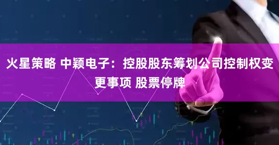 火星策略 中颖电子：控股股东筹划公司控制权变更事项 股票停牌