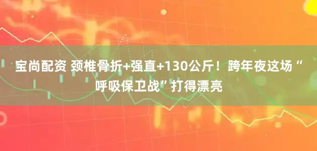 宝尚配资 颈椎骨折+强直+130公斤！跨年夜这场“呼吸保卫战”打得漂亮
