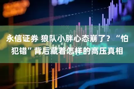 永信证券 狼队小胖心态崩了？“怕犯错”背后藏着怎样的高压真相