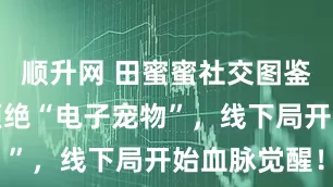 顺升网 田蜜蜜社交图鉴当年轻人拒绝“电子宠物”，线下局开始血脉觉醒！